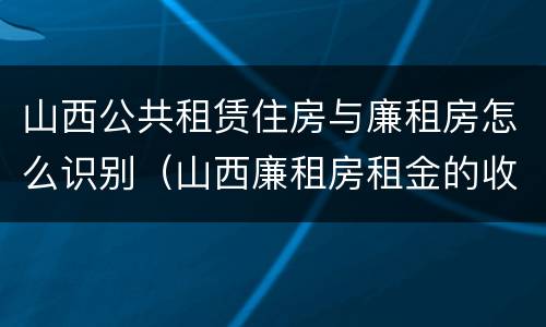 山西公共租赁住房与廉租房怎么识别（山西廉租房租金的收费标准）