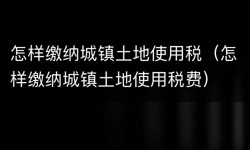 怎样缴纳城镇土地使用税（怎样缴纳城镇土地使用税费）