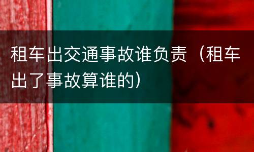 租车出交通事故谁负责（租车出了事故算谁的）