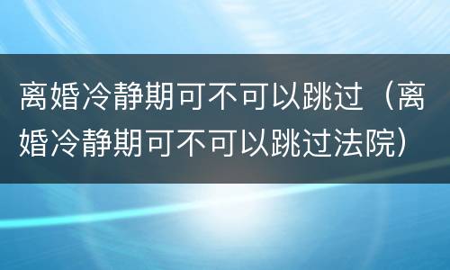 离婚冷静期可不可以跳过（离婚冷静期可不可以跳过法院）