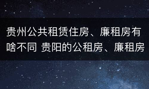 贵州公共租赁住房、廉租房有啥不同 贵阳的公租房、廉租房在什么地方?