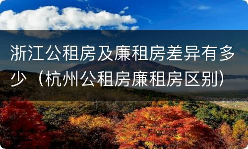 浙江公租房及廉租房差异有多少（杭州公租房廉租房区别）