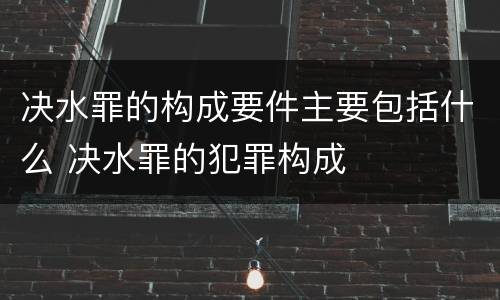 决水罪的构成要件主要包括什么 决水罪的犯罪构成