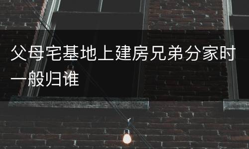 父母宅基地上建房兄弟分家时一般归谁