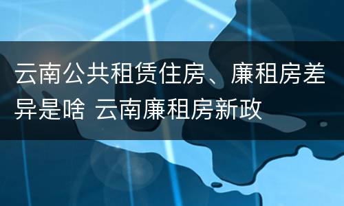 云南公共租赁住房、廉租房差异是啥 云南廉租房新政