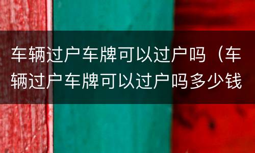 车辆过户车牌可以过户吗（车辆过户车牌可以过户吗多少钱）