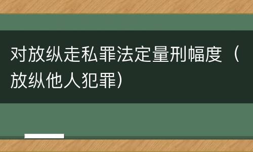 对放纵走私罪法定量刑幅度（放纵他人犯罪）