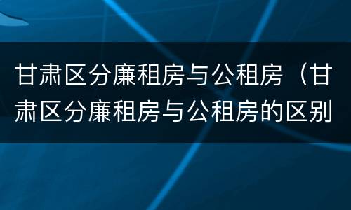 甘肃区分廉租房与公租房（甘肃区分廉租房与公租房的区别）