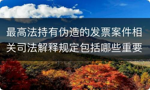 最高法持有伪造的发票案件相关司法解释规定包括哪些重要内容