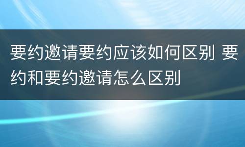 要约邀请要约应该如何区别 要约和要约邀请怎么区别