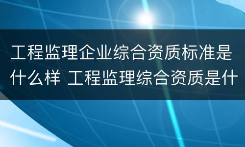 工程监理企业综合资质标准是什么样 工程监理综合资质是什么等级