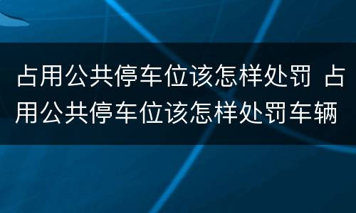 占用公共停车位该怎样处罚 占用公共停车位该怎样处罚车辆