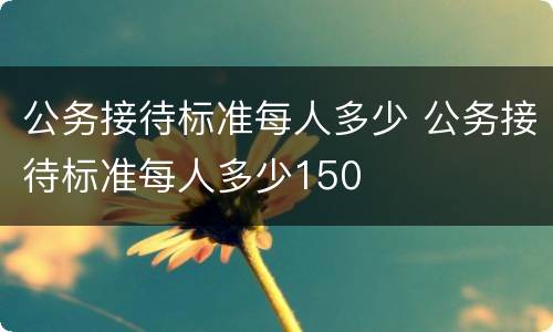 公务接待标准每人多少 公务接待标准每人多少150