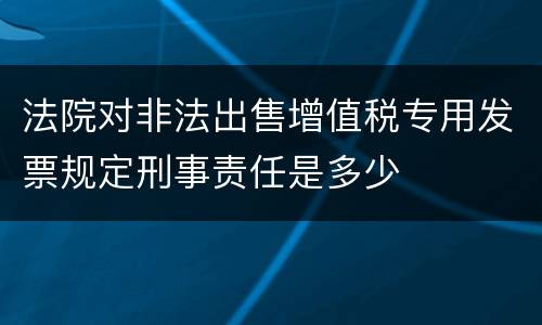 法院对非法出售增值税专用发票规定刑事责任是多少