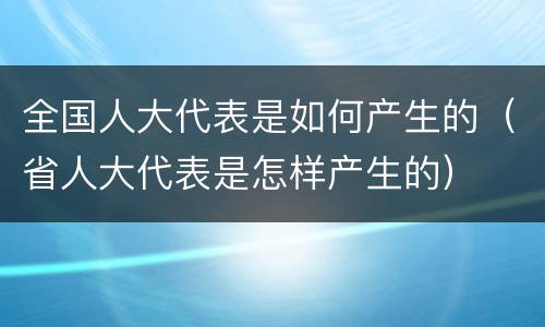 全国人大代表是如何产生的（省人大代表是怎样产生的）