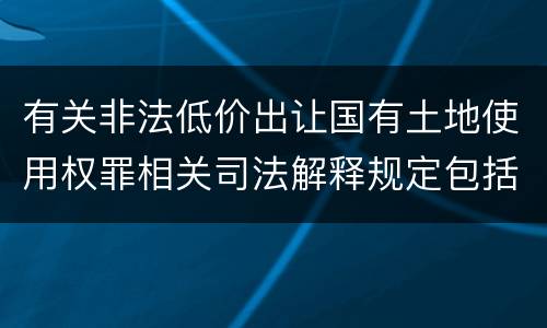 有关非法低价出让国有土地使用权罪相关司法解释规定包括什么重要内容