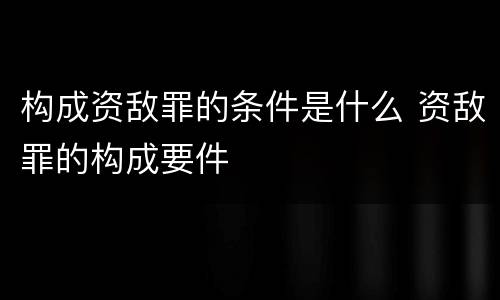 构成资敌罪的条件是什么 资敌罪的构成要件