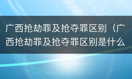 广西抢劫罪及抢夺罪区别（广西抢劫罪及抢夺罪区别是什么）