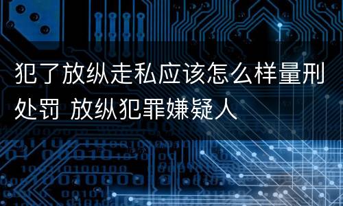 犯了放纵走私应该怎么样量刑处罚 放纵犯罪嫌疑人