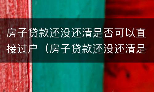 房子贷款还没还清是否可以直接过户（房子贷款还没还清是否可以直接过户给别人）