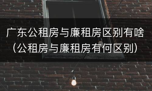 广东公租房与廉租房区别有啥（公租房与廉租房有何区别）