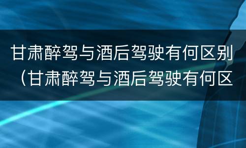 甘肃醉驾与酒后驾驶有何区别（甘肃醉驾与酒后驾驶有何区别呢）