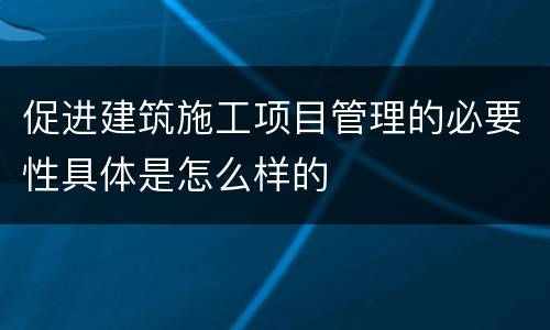 促进建筑施工项目管理的必要性具体是怎么样的