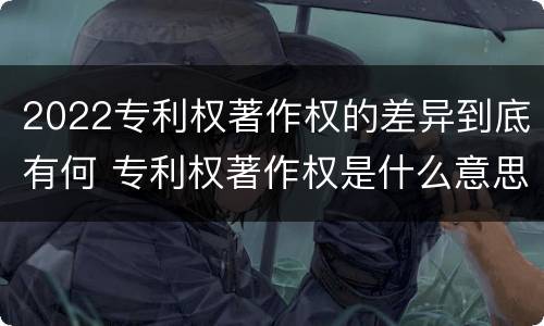 2022专利权著作权的差异到底有何 专利权著作权是什么意思