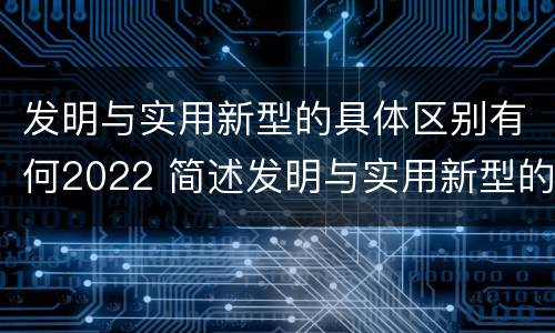 发明与实用新型的具体区别有何2022 简述发明与实用新型的区别