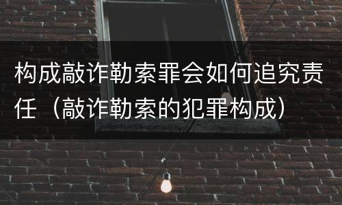 构成敲诈勒索罪会如何追究责任（敲诈勒索的犯罪构成）