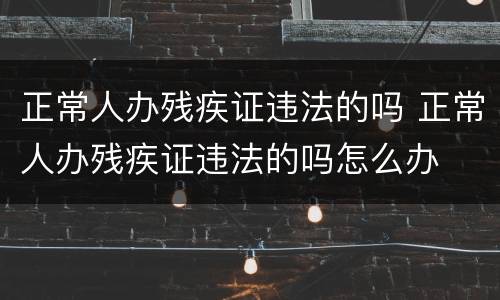 正常人办残疾证违法的吗 正常人办残疾证违法的吗怎么办