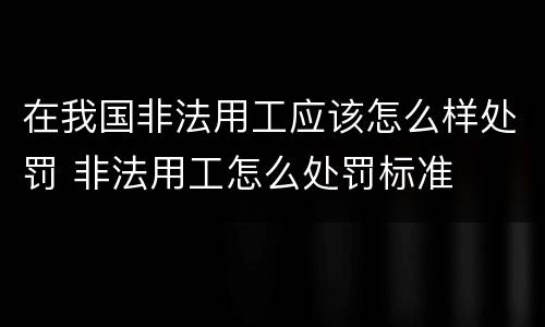 在我国非法用工应该怎么样处罚 非法用工怎么处罚标准