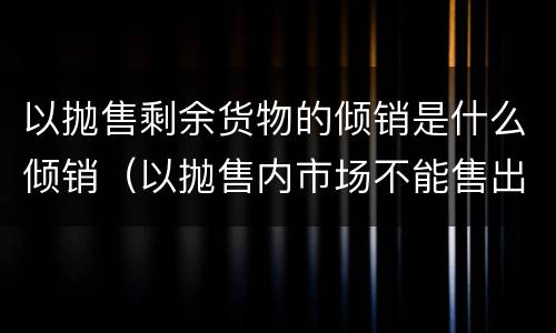 以抛售剩余货物的倾销是什么倾销（以抛售内市场不能售出的剩余货物为目的的倾销一般属于）