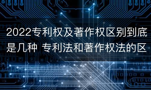 2022专利权及著作权区别到底是几种 专利法和著作权法的区别