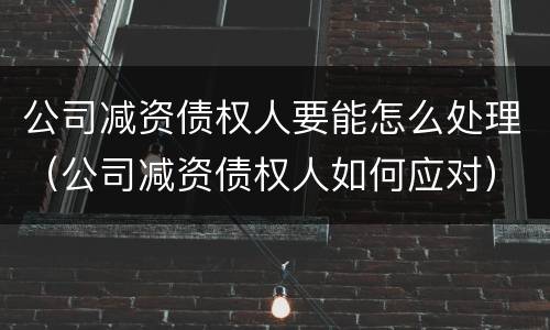 公司减资债权人要能怎么处理（公司减资债权人如何应对）