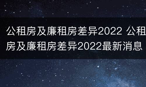 公租房及廉租房差异2022 公租房及廉租房差异2022最新消息