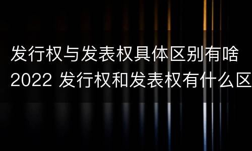 发行权与发表权具体区别有啥2022 发行权和发表权有什么区别