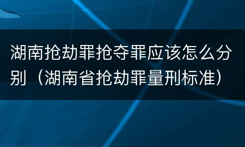 湖南抢劫罪抢夺罪应该怎么分别（湖南省抢劫罪量刑标准）