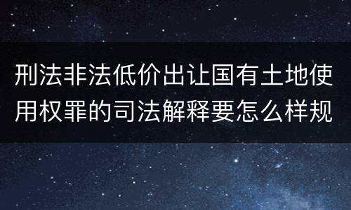 刑法非法低价出让国有土地使用权罪的司法解释要怎么样规定