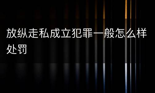 放纵走私成立犯罪一般怎么样处罚