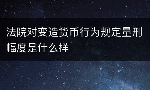 法院对变造货币行为规定量刑幅度是什么样