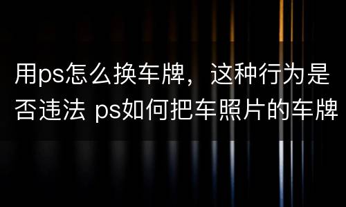 用ps怎么换车牌，这种行为是否违法 ps如何把车照片的车牌换一下