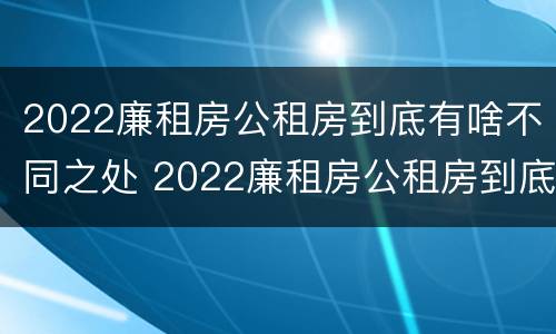 2022廉租房公租房到底有啥不同之处 2022廉租房公租房到底有啥不同之处呀