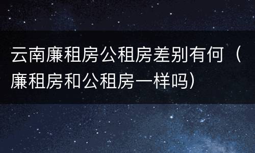 云南廉租房公租房差别有何（廉租房和公租房一样吗）