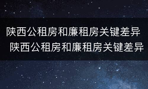 陕西公租房和廉租房关键差异 陕西公租房和廉租房关键差异在哪