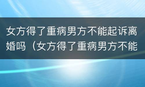 女方得了重病男方不能起诉离婚吗（女方得了重病男方不能起诉离婚吗知乎）