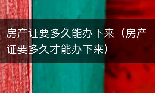 房产证要多久能办下来（房产证要多久才能办下来）