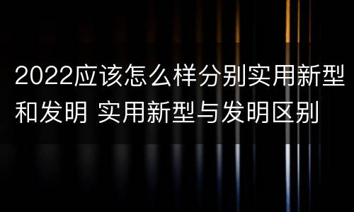 2022应该怎么样分别实用新型和发明 实用新型与发明区别