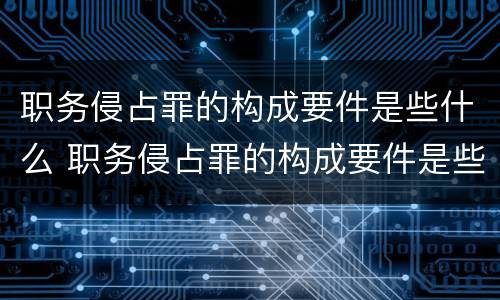 职务侵占罪的构成要件是些什么 职务侵占罪的构成要件是些什么呢