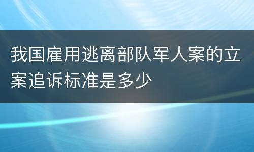 我国雇用逃离部队军人案的立案追诉标准是多少